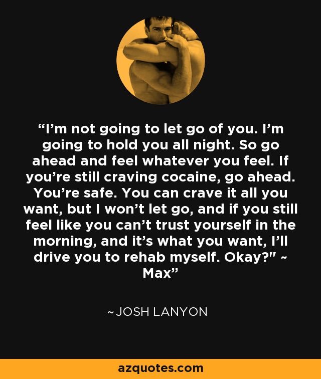 I’m not going to let go of you. I’m going to hold you all night. So go ahead and feel whatever you feel. If you’re still craving cocaine, go ahead. You’re safe. You can crave it all you want, but I won’t let go, and if you still feel like you can’t trust yourself in the morning, and it’s what you want, I’ll drive you to rehab myself. Okay?