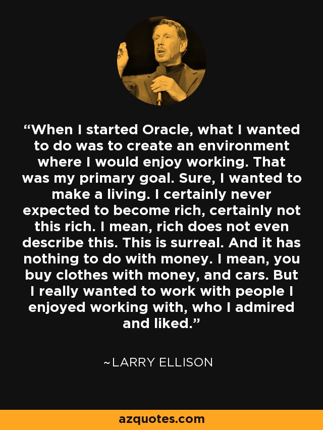 When I started Oracle, what I wanted to do was to create an environment where I would enjoy working. That was my primary goal. Sure, I wanted to make a living. I certainly never expected to become rich, certainly not this rich. I mean, rich does not even describe this. This is surreal. And it has nothing to do with money. I mean, you buy clothes with money, and cars. But I really wanted to work with people I enjoyed working with, who I admired and liked. - Larry Ellison