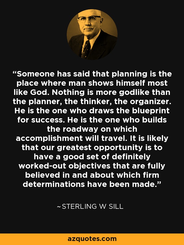 Someone has said that planning is the place where man shows himself most like God. Nothing is more godlike than the planner, the thinker, the organizer. He is the one who draws the blueprint for success. He is the one who builds the roadway on which accomplishment will travel. It is likely that our greatest opportunity is to have a good set of definitely worked-out objectives that are fully believed in and about which firm determinations have been made. - Sterling W Sill