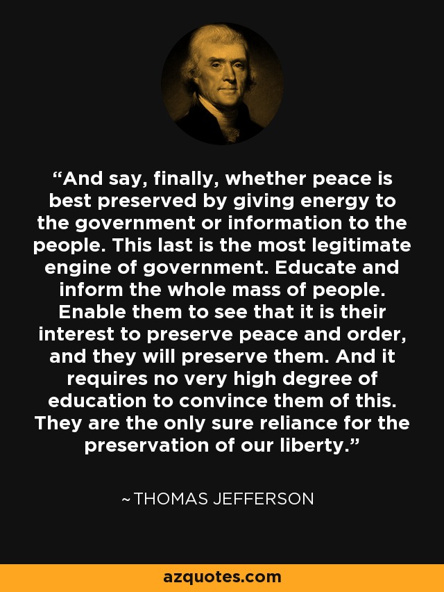 And say, finally, whether peace is best preserved by giving energy to the government or information to the people. This last is the most legitimate engine of government. Educate and inform the whole mass of people. Enable them to see that it is their interest to preserve peace and order, and they will preserve them. And it requires no very high degree of education to convince them of this. They are the only sure reliance for the preservation of our liberty. - Thomas Jefferson