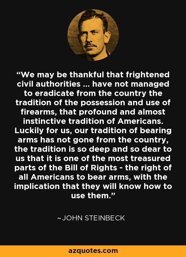 We may be thankful that frightened civil authorities ... have not managed to eradicate from the country the tradition of the possession and use of firearms, that profound and almost instinctive tradition of Americans. Luckily for us, our tradition of bearing arms has not gone from the country, the tradition is so deep and so dear to us that it is one of the most treasured parts of the Bill of Rights - the right of all Americans to bear arms, with the implication that they will know how to use them. - John Steinbeck