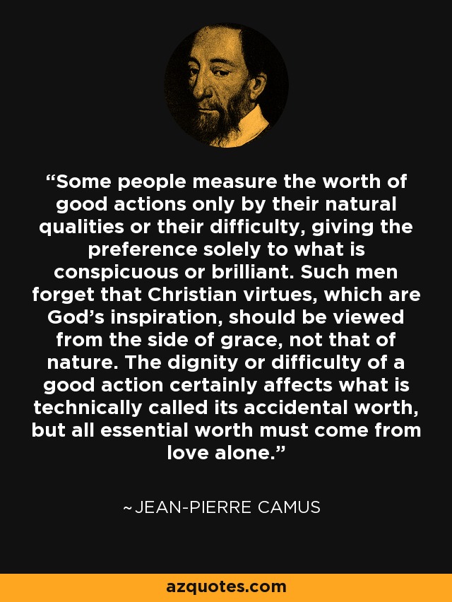 Some people measure the worth of good actions only by their natural qualities or their difficulty, giving the preference solely to what is conspicuous or brilliant. Such men forget that Christian virtues, which are God's inspiration, should be viewed from the side of grace, not that of nature. The dignity or difficulty of a good action certainly affects what is technically called its accidental worth, but all essential worth must come from love alone. - Jean-Pierre Camus