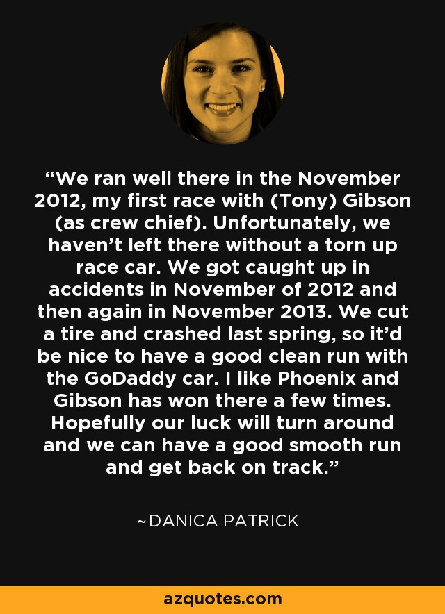 We ran well there in the November 2012, my first race with (Tony) Gibson (as crew chief). Unfortunately, we haven't left there without a torn up race car. We got caught up in accidents in November of 2012 and then again in November 2013. We cut a tire and crashed last spring, so it'd be nice to have a good clean run with the GoDaddy car. I like Phoenix and Gibson has won there a few times. Hopefully our luck will turn around and we can have a good smooth run and get back on track. - Danica Patrick