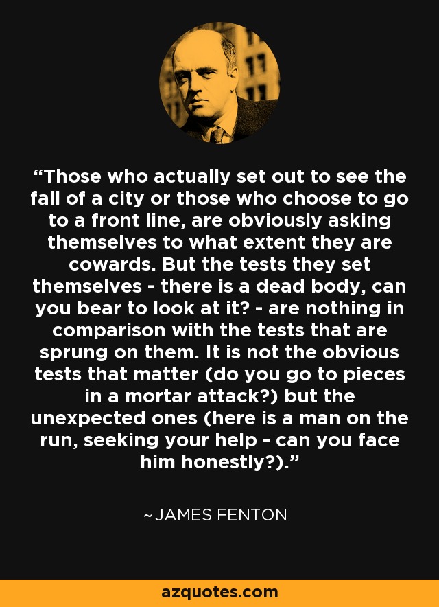 Those who actually set out to see the fall of a city or those who choose to go to a front line, are obviously asking themselves to what extent they are cowards. But the tests they set themselves - there is a dead body, can you bear to look at it? - are nothing in comparison with the tests that are sprung on them. It is not the obvious tests that matter (do you go to pieces in a mortar attack?) but the unexpected ones (here is a man on the run, seeking your help - can you face him honestly?). - James Fenton