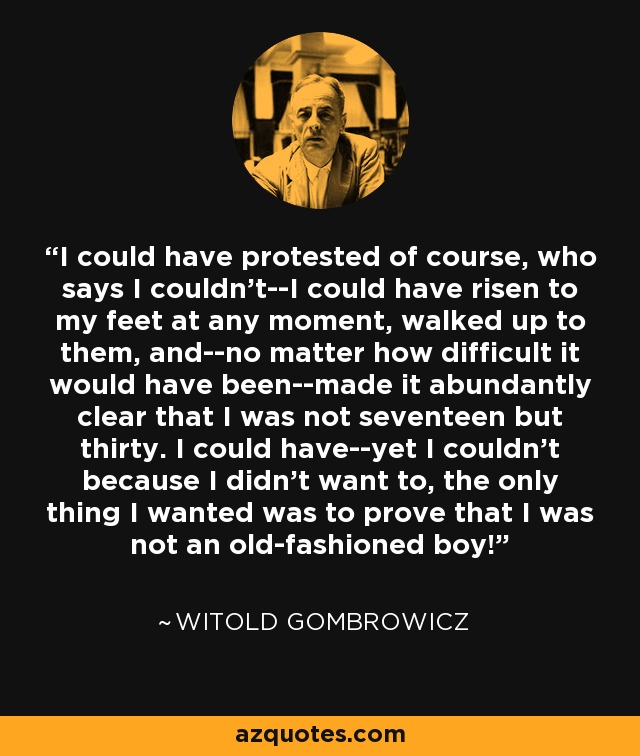 I could have protested of course, who says I couldn't--I could have risen to my feet at any moment, walked up to them, and--no matter how difficult it would have been--made it abundantly clear that I was not seventeen but thirty. I could have--yet I couldn't because I didn't want to, the only thing I wanted was to prove that I was not an old-fashioned boy! - Witold Gombrowicz