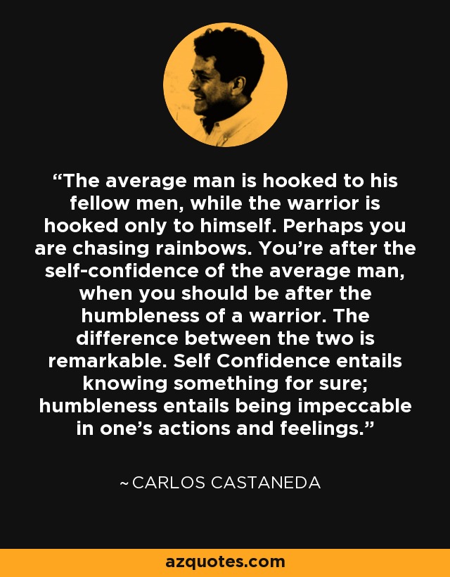 The average man is hooked to his fellow men, while the warrior is hooked only to himself. Perhaps you are chasing rainbows. You're after the self-confidence of the average man, when you should be after the humbleness of a warrior. The difference between the two is remarkable. Self Confidence entails knowing something for sure; humbleness entails being impeccable in one's actions and feelings. - Carlos Castaneda