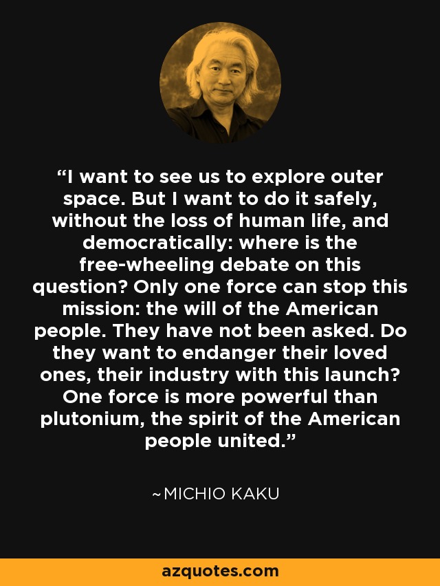 I want to see us to explore outer space. But I want to do it safely, without the loss of human life, and democratically: where is the free-wheeling debate on this question? Only one force can stop this mission: the will of the American people. They have not been asked. Do they want to endanger their loved ones, their industry with this launch? One force is more powerful than plutonium, the spirit of the American people united. - Michio Kaku