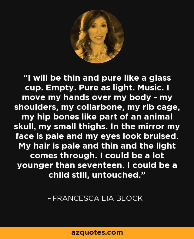 I will be thin and pure like a glass cup. Empty. Pure as light. Music. I move my hands over my body - my shoulders, my collarbone, my rib cage, my hip bones like part of an animal skull, my small thighs. In the mirror my face is pale and my eyes look bruised. My hair is pale and thin and the light comes through. I could be a lot younger than seventeen. I could be a child still, untouched. - Francesca Lia Block