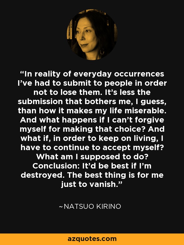 In reality of everyday occurrences I've had to submit to people in order not to lose them. It's less the submission that bothers me, I guess, than how it makes my life miserable. And what happens if I can't forgive myself for making that choice? And what if, in order to keep on living, I have to continue to accept myself? What am I supposed to do? Conclusion: It'd be best if I'm destroyed. The best thing is for me just to vanish. - Natsuo Kirino