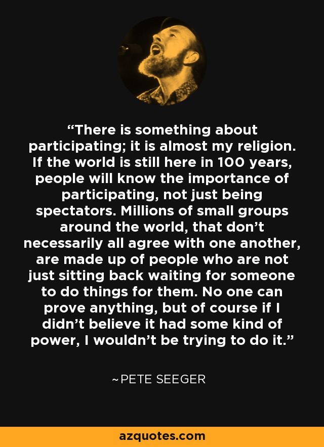 There is something about participating; it is almost my religion. If the world is still here in 100 years, people will know the importance of participating, not just being spectators. Millions of small groups around the world, that don't necessarily all agree with one another, are made up of people who are not just sitting back waiting for someone to do things for them. No one can prove anything, but of course if I didn't believe it had some kind of power, I wouldn't be trying to do it. - Pete Seeger