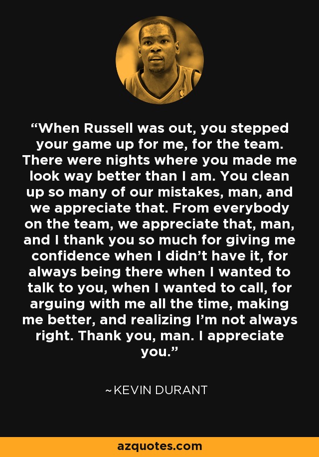 When Russell was out, you stepped your game up for me, for the team. There were nights where you made me look way better than I am. You clean up so many of our mistakes, man, and we appreciate that. From everybody on the team, we appreciate that, man, and I thank you so much for giving me confidence when I didn't have it, for always being there when I wanted to talk to you, when I wanted to call, for arguing with me all the time, making me better, and realizing I'm not always right. Thank you, man. I appreciate you. - Kevin Durant