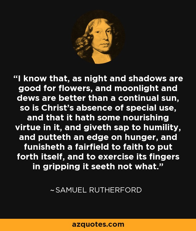 I know that, as night and shadows are good for flowers, and moonlight and dews are better than a continual sun, so is Christ's absence of special use, and that it hath some nourishing virtue in it, and giveth sap to humility, and putteth an edge on hunger, and funisheth a fairfield to faith to put forth itself, and to exercise its fingers in gripping it seeth not what. - Samuel Rutherford