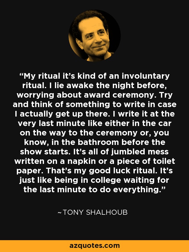 My ritual it's kind of an involuntary ritual. I lie awake the night before, worrying about award ceremony. Try and think of something to write in case I actually get up there. I write it at the very last minute like either in the car on the way to the ceremony or, you know, in the bathroom before the show starts. It's all of jumbled mess written on a napkin or a piece of toilet paper. That's my good luck ritual. It's just like being in college waiting for the last minute to do everything. - Tony Shalhoub