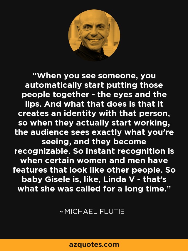 When you see someone, you automatically start putting those people together - the eyes and the lips. And what that does is that it creates an identity with that person, so when they actually start working, the audience sees exactly what you're seeing, and they become recognizable. So instant recognition is when certain women and men have features that look like other people. So baby Gisele is, like, Linda V - that's what she was called for a long time. - Michael Flutie