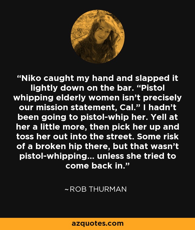 Niko caught my hand and slapped it lightly down on the bar. “Pistol whipping elderly women isn’t precisely our mission statement, Cal.” I hadn’t been going to pistol-whip her. Yell at her a little more, then pick her up and toss her out into the street. Some risk of a broken hip there, but that wasn’t pistol-whipping… unless she tried to come back in. - Rob Thurman