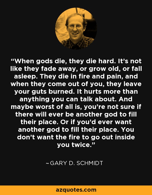 When gods die, they die hard. It's not like they fade away, or grow old, or fall asleep. They die in fire and pain, and when they come out of you, they leave your guts burned. It hurts more than anything you can talk about. And maybe worst of all is, you're not sure if there will ever be another god to fill their place. Or if you'd ever want another god to fill their place. You don't want the fire to go out inside you twice. - Gary D. Schmidt