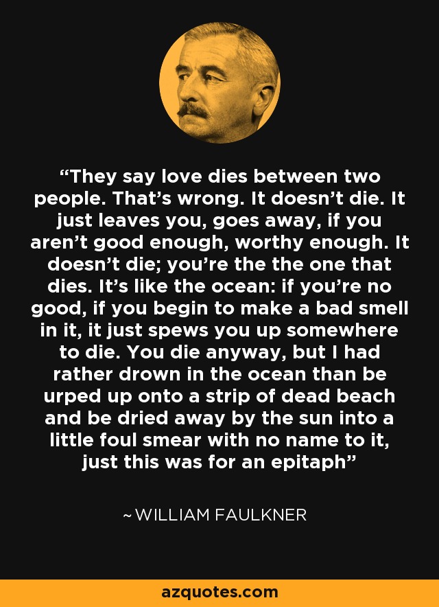 They say love dies between two people. That’s wrong. It doesn’t die. It just leaves you, goes away, if you aren’t good enough, worthy enough. It doesn’t die; you’re the the one that dies. It’s like the ocean: if you’re no good, if you begin to make a bad smell in it, it just spews you up somewhere to die. You die anyway, but I had rather drown in the ocean than be urped up onto a strip of dead beach and be dried away by the sun into a little foul smear with no name to it, just this was for an epitaph - William Faulkner