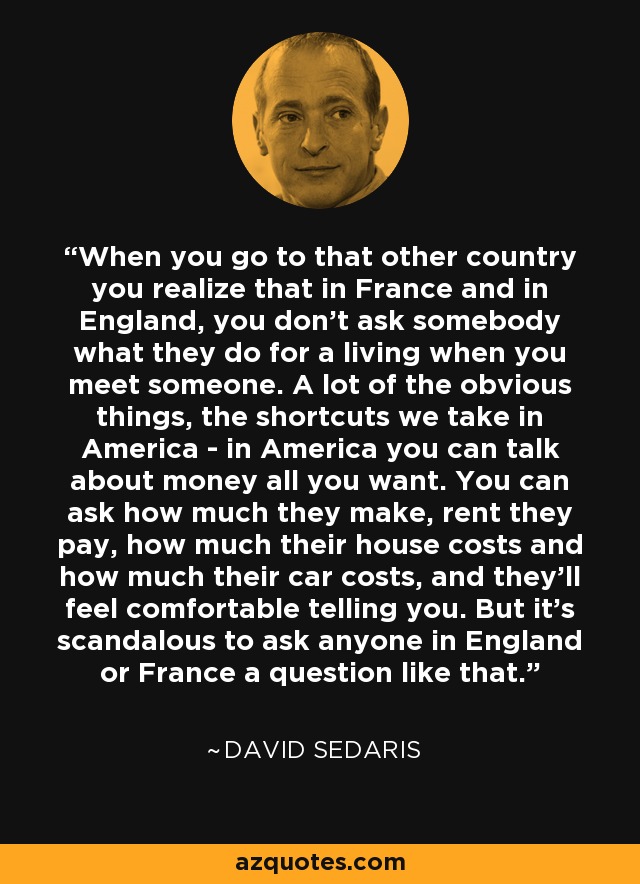 When you go to that other country you realize that in France and in England, you don't ask somebody what they do for a living when you meet someone. A lot of the obvious things, the shortcuts we take in America - in America you can talk about money all you want. You can ask how much they make, rent they pay, how much their house costs and how much their car costs, and they'll feel comfortable telling you. But it's scandalous to ask anyone in England or France a question like that. - David Sedaris