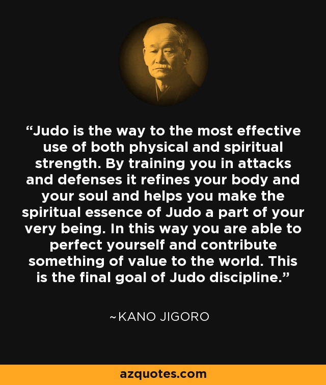 Judo is the way to the most effective use of both physical and spiritual strength. By training you in attacks and defenses it refines your body and your soul and helps you make the spiritual essence of Judo a part of your very being. In this way you are able to perfect yourself and contribute something of value to the world. This is the final goal of Judo discipline. - Kano Jigoro