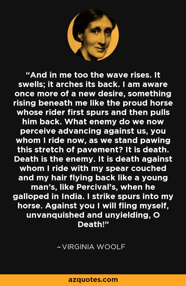 And in me too the wave rises. It swells; it arches its back. I am aware once more of a new desire, something rising beneath me like the proud horse whose rider first spurs and then pulls him back. What enemy do we now perceive advancing against us, you whom I ride now, as we stand pawing this stretch of pavement? It is death. Death is the enemy. It is death against whom I ride with my spear couched and my hair flying back like a young man's, like Percival's, when he galloped in India. I strike spurs into my horse. Against you I will fling myself, unvanquished and unyielding, O Death! - Virginia Woolf