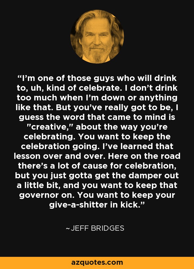 I'm one of those guys who will drink to, uh, kind of celebrate. I don't drink too much when I'm down or anything like that. But you've really got to be, I guess the word that came to mind is 