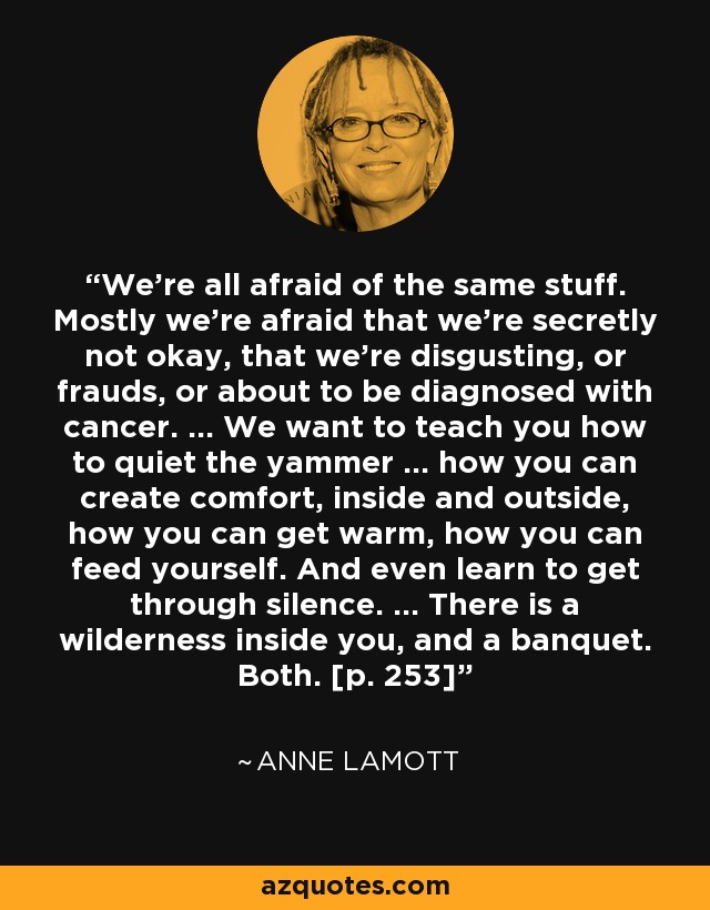 We're all afraid of the same stuff. Mostly we're afraid that we're secretly not okay, that we're disgusting, or frauds, or about to be diagnosed with cancer. ... We want to teach you how to quiet the yammer ... how you can create comfort, inside and outside, how you can get warm, how you can feed yourself. And even learn to get through silence. ... There is a wilderness inside you, and a banquet. Both. [p. 253] - Anne Lamott