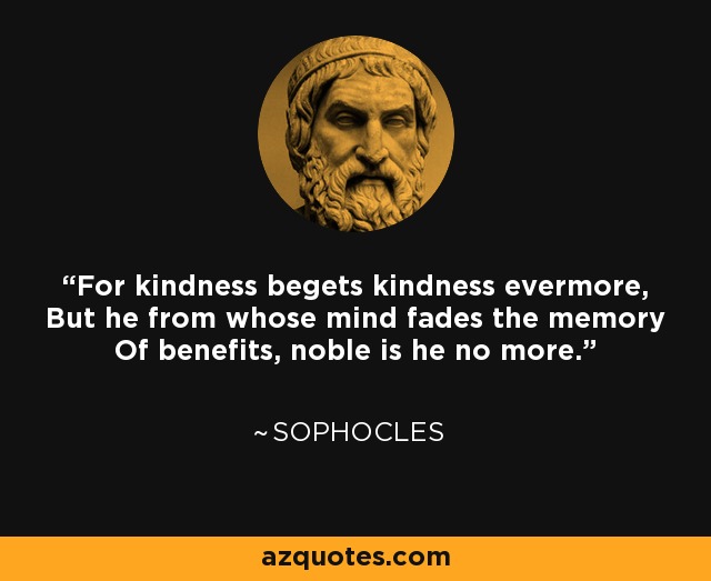 For kindness begets kindness evermore, But he from whose mind fades the memory Of benefits, noble is he no more. - Sophocles