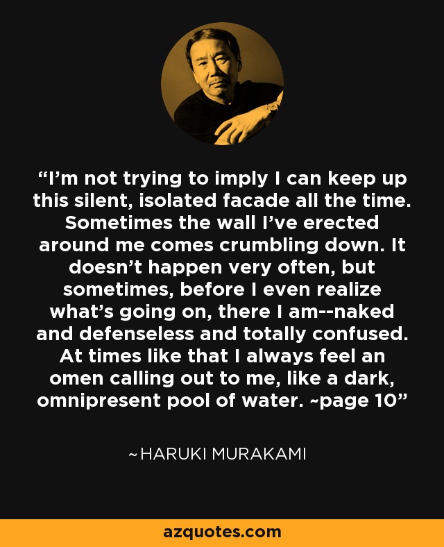 I'm not trying to imply I can keep up this silent, isolated facade all the time. Sometimes the wall I've erected around me comes crumbling down. It doesn't happen very often, but sometimes, before I even realize what's going on, there I am--naked and defenseless and totally confused. At times like that I always feel an omen calling out to me, like a dark, omnipresent pool of water. ~page 10 - Haruki Murakami