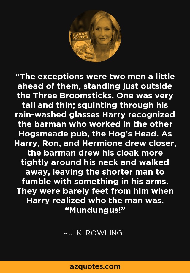 The exceptions were two men a little ahead of them, standing just outside the Three Broomsticks. One was very tall and thin; squinting through his rain-washed glasses Harry recognized the barman who worked in the other Hogsmeade pub, the Hog’s Head. As Harry, Ron, and Hermione drew closer, the barman drew his cloak more tightly around his neck and walked away, leaving the shorter man to fumble with something in his arms. They were barely feet from him when Harry realized who the man was. “Mundungus! - J. K. Rowling