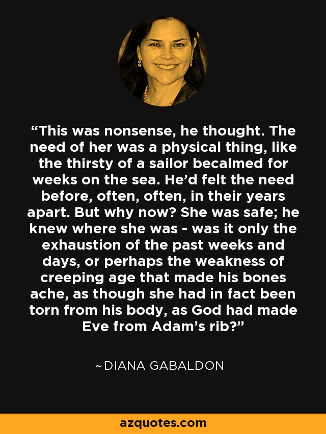 This was nonsense, he thought. The need of her was a physical thing, like the thirsty of a sailor becalmed for weeks on the sea. He'd felt the need before, often, often, in their years apart. But why now? She was safe; he knew where she was - was it only the exhaustion of the past weeks and days, or perhaps the weakness of creeping age that made his bones ache, as though she had in fact been torn from his body, as God had made Eve from Adam's rib? - Diana Gabaldon