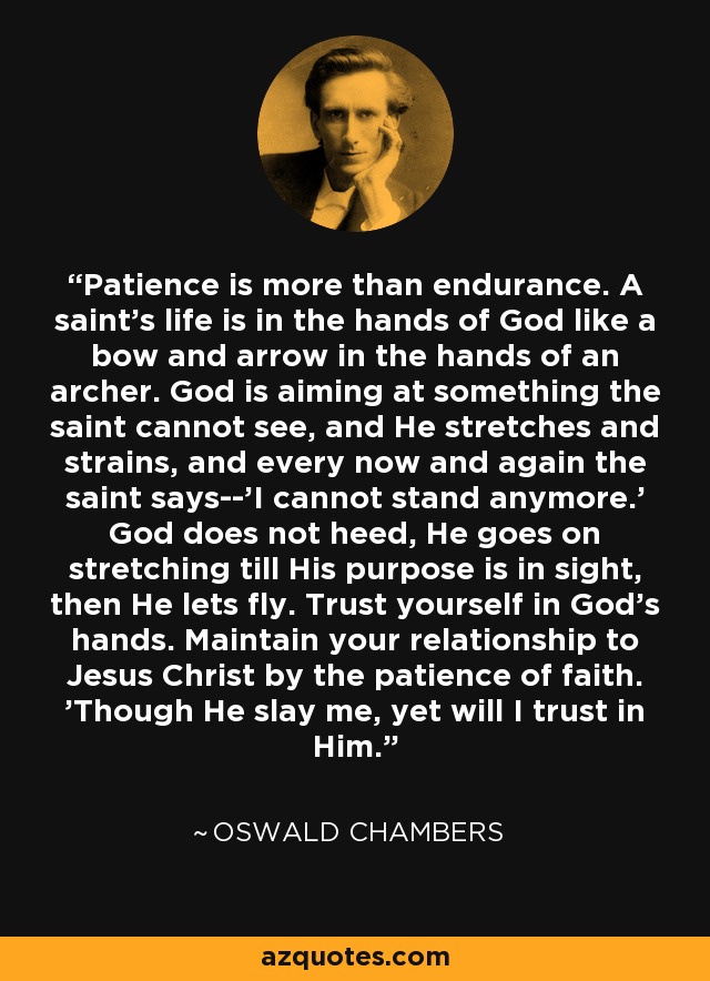 Patience is more than endurance. A saint's life is in the hands of God like a bow and arrow in the hands of an archer. God is aiming at something the saint cannot see, and He stretches and strains, and every now and again the saint says--'I cannot stand anymore.' God does not heed, He goes on stretching till His purpose is in sight, then He lets fly. Trust yourself in God's hands. Maintain your relationship to Jesus Christ by the patience of faith. 'Though He slay me, yet will I trust in Him. - Oswald Chambers