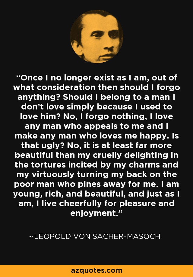 Once I no longer exist as I am, out of what consideration then should I forgo anything? Should I belong to a man I don't love simply because I used to love him? No, I forgo nothing, I love any man who appeals to me and I make any man who loves me happy. Is that ugly? No, it is at least far more beautiful than my cruelly delighting in the tortures incited by my charms and my virtuously turning my back on the poor man who pines away for me. I am young, rich, and beautiful, and just as I am, I live cheerfully for pleasure and enjoyment. - Leopold von Sacher-Masoch