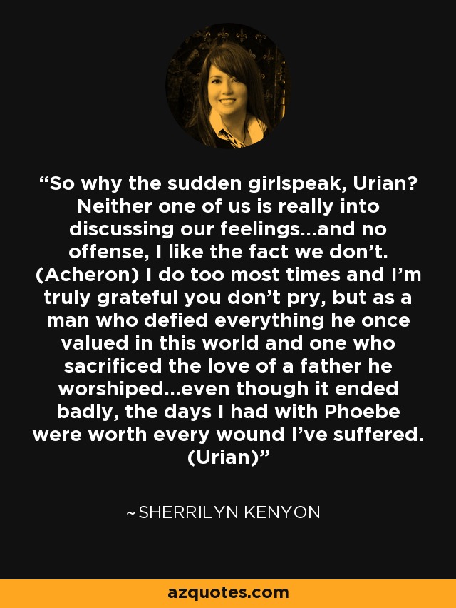 So why the sudden girlspeak, Urian? Neither one of us is really into discussing our feelings…and no offense, I like the fact we don’t. (Acheron) I do too most times and I’m truly grateful you don’t pry, but as a man who defied everything he once valued in this world and one who sacrificed the love of a father he worshiped…even though it ended badly, the days I had with Phoebe were worth every wound I’ve suffered. (Urian) - Sherrilyn Kenyon