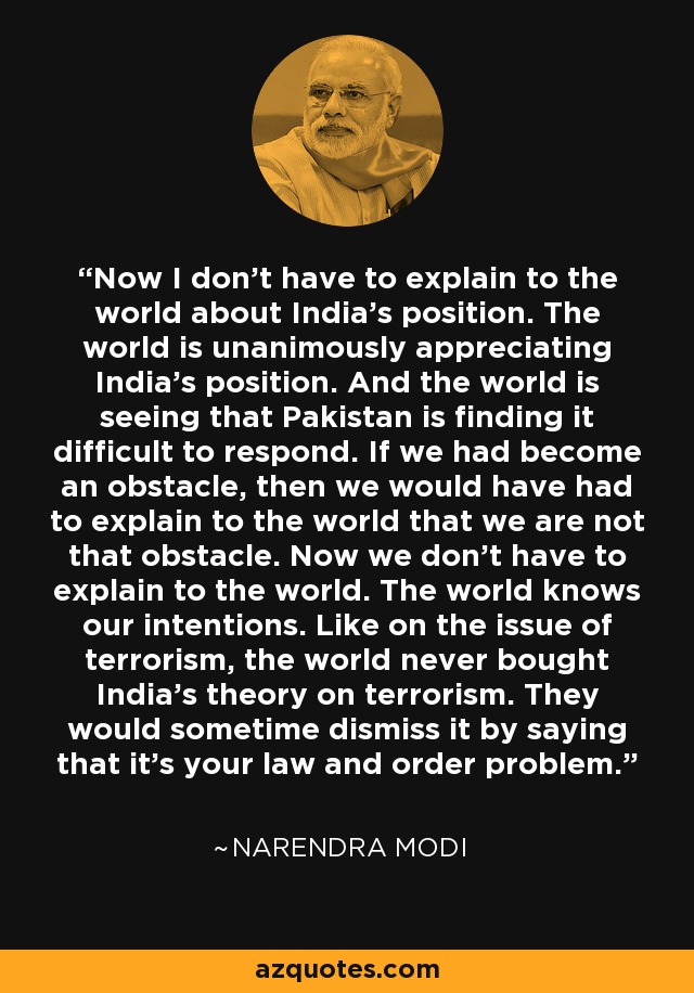 Now I don't have to explain to the world about India's position. The world is unanimously appreciating India's position. And the world is seeing that Pakistan is finding it difficult to respond. If we had become an obstacle, then we would have had to explain to the world that we are not that obstacle. Now we don't have to explain to the world. The world knows our intentions. Like on the issue of terrorism, the world never bought India's theory on terrorism. They would sometime dismiss it by saying that it's your law and order problem. - Narendra Modi