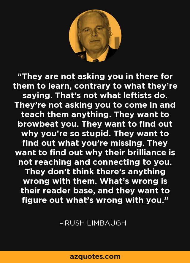 They are not asking you in there for them to learn, contrary to what they're saying. That's not what leftists do. They're not asking you to come in and teach them anything. They want to browbeat you. They want to find out why you're so stupid. They want to find out what you're missing. They want to find out why their brilliance is not reaching and connecting to you. They don't think there's anything wrong with them. What's wrong is their reader base, and they want to figure out what's wrong with you. - Rush Limbaugh