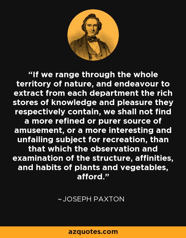 If we range through the whole territory of nature, and endeavour to extract from each department the rich stores of knowledge and pleasure they respectively contain, we shall not find a more refined or purer source of amusement, or a more interesting and unfailing subject for recreation, than that which the observation and examination of the structure, affinities, and habits of plants and vegetables, afford. - Joseph Paxton