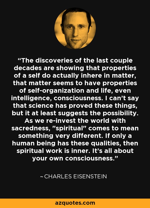 The discoveries of the last couple decades are showing that properties of a self do actually inhere in matter, that matter seems to have properties of self-organization and life, even intelligence, consciousness. I can't say that science has proved these things, but it at least suggests the possibility. As we re-invest the world with sacredness, 