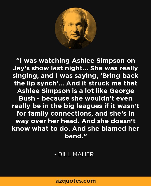 I was watching Ashlee Simpson on Jay's show last night... She was really singing, and I was saying, 'Bring back the lip synch'... And it struck me that Ashlee Simpson is a lot like George Bush - because she wouldn't even really be in the big leagues if it wasn't for family connections, and she's in way over her head. And she doesn't know what to do. And she blamed her band. - Bill Maher