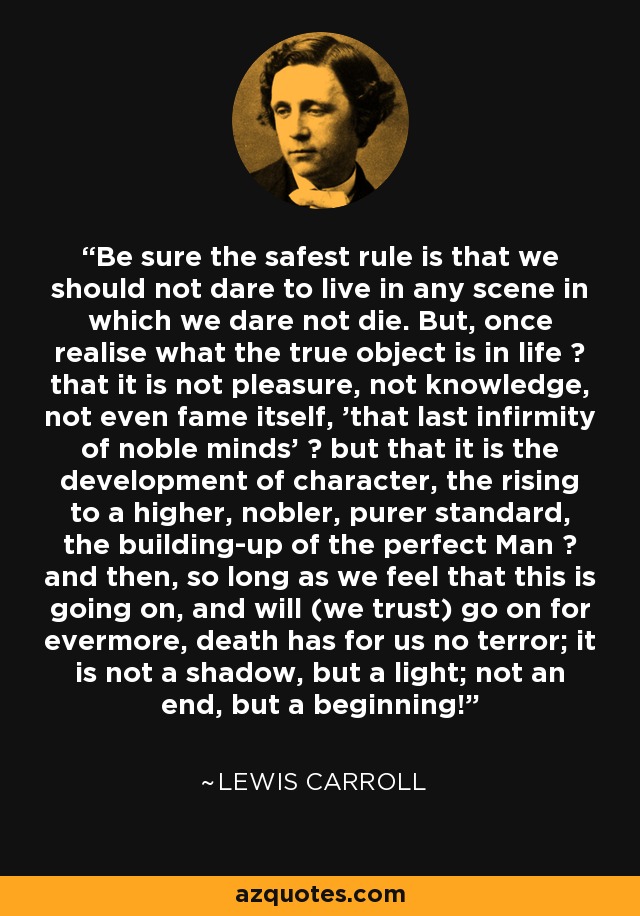 Be sure the safest rule is that we should not dare to live in any scene in which we dare not die. But, once realise what the true object is in life  that it is not pleasure, not knowledge, not even fame itself, 'that last infirmity of noble minds'  but that it is the development of character, the rising to a higher, nobler, purer standard, the building-up of the perfect Man  and then, so long as we feel that this is going on, and will (we trust) go on for evermore, death has for us no terror; it is not a shadow, but a light; not an end, but a beginning! - Lewis Carroll