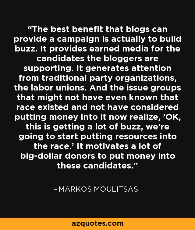 The best benefit that blogs can provide a campaign is actually to build buzz. It provides earned media for the candidates the bloggers are supporting. It generates attention from traditional party organizations, the labor unions. And the issue groups that might not have even known that race existed and not have considered putting money into it now realize, 'OK, this is getting a lot of buzz, we're going to start putting resources into the race.' It motivates a lot of big-dollar donors to put money into these candidates. - Markos Moulitsas
