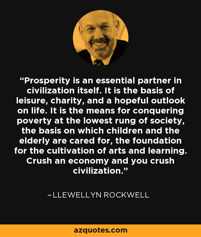Prosperity is an essential partner in civilization itself. It is the basis of leisure, charity, and a hopeful outlook on life. It is the means for conquering poverty at the lowest rung of society, the basis on which children and the elderly are cared for, the foundation for the cultivation of arts and learning. Crush an economy and you crush civilization. - Llewellyn Rockwell