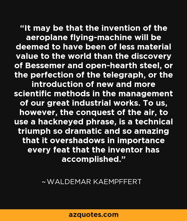 It may be that the invention of the aeroplane flying-machine will be deemed to have been of less material value to the world than the discovery of Bessemer and open-hearth steel, or the perfection of the telegraph, or the introduction of new and more scientific methods in the management of our great industrial works. To us, however, the conquest of the air, to use a hackneyed phrase, is a technical triumph so dramatic and so amazing that it overshadows in importance every feat that the inventor has accomplished. - Waldemar Kaempffert