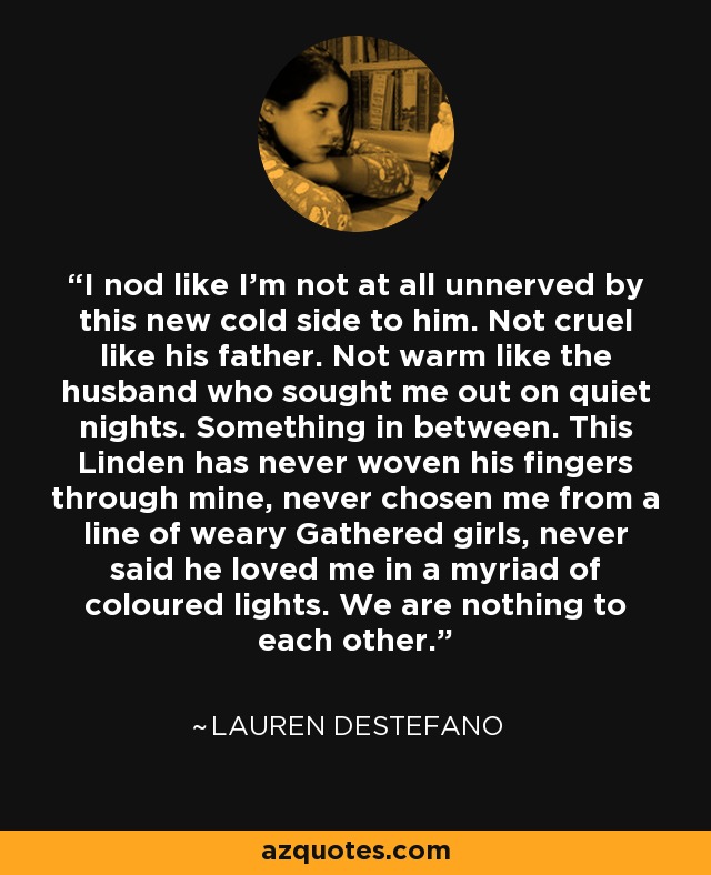 I nod like I'm not at all unnerved by this new cold side to him. Not cruel like his father. Not warm like the husband who sought me out on quiet nights. Something in between. This Linden has never woven his fingers through mine, never chosen me from a line of weary Gathered girls, never said he loved me in a myriad of coloured lights. We are nothing to each other. - Lauren DeStefano