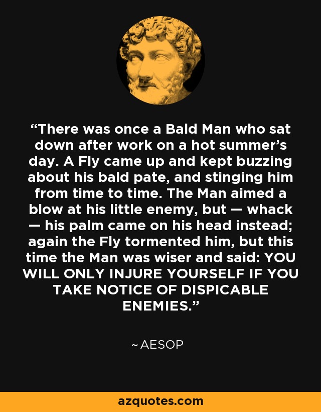 There was once a Bald Man who sat down after work on a hot summer's day. A Fly came up and kept buzzing about his bald pate, and stinging him from time to time. The Man aimed a blow at his little enemy, but — whack — his palm came on his head instead; again the Fly tormented him, but this time the Man was wiser and said: YOU WILL ONLY INJURE YOURSELF IF YOU TAKE NOTICE OF DISPICABLE ENEMIES. - Aesop