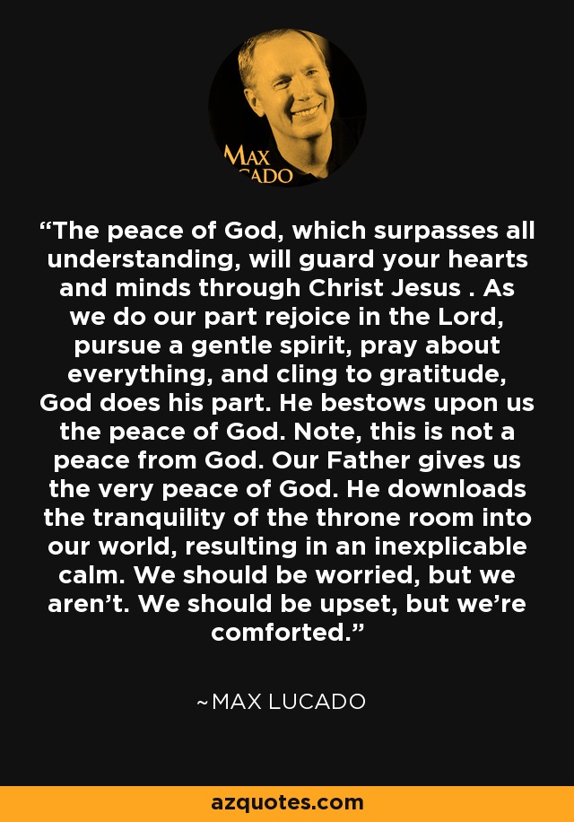 The peace of God, which surpasses all understanding, will guard your hearts and minds through Christ Jesus . As we do our part rejoice in the Lord, pursue a gentle spirit, pray about everything, and cling to gratitude, God does his part. He bestows upon us the peace of God. Note, this is not a peace from God. Our Father gives us the very peace of God. He downloads the tranquility of the throne room into our world, resulting in an inexplicable calm. We should be worried, but we aren't. We should be upset, but we're comforted. - Max Lucado