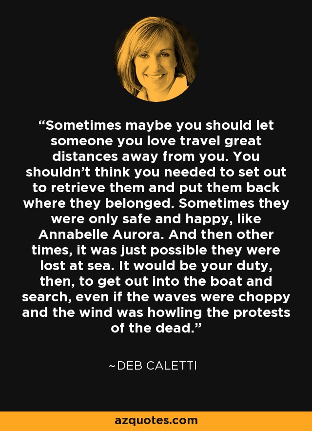 Sometimes maybe you should let someone you love travel great distances away from you. You shouldn’t think you needed to set out to retrieve them and put them back where they belonged. Sometimes they were only safe and happy, like Annabelle Aurora. And then other times, it was just possible they were lost at sea. It would be your duty, then, to get out into the boat and search, even if the waves were choppy and the wind was howling the protests of the dead. - Deb Caletti