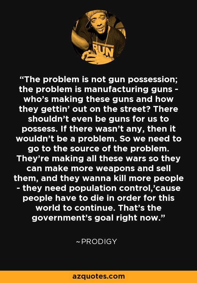 The problem is not gun possession; the problem is manufacturing guns - who's making these guns and how they gettin' out on the street? There shouldn't even be guns for us to possess. If there wasn't any, then it wouldn't be a problem. So we need to go to the source of the problem. They're making all these wars so they can make more weapons and sell them, and they wanna kill more people - they need population control,'cause people have to die in order for this world to continue. That's the government's goal right now. - Prodigy