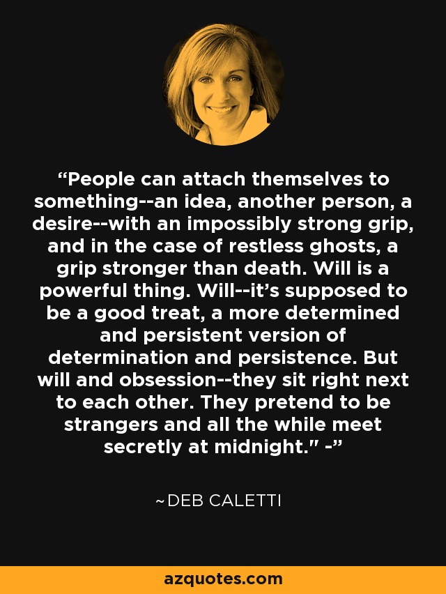 People can attach themselves to something--an idea, another person, a desire--with an impossibly strong grip, and in the case of restless ghosts, a grip stronger than death. Will is a powerful thing. Will--it's supposed to be a good treat, a more determined and persistent version of determination and persistence. But will and obsession--they sit right next to each other. They pretend to be strangers and all the while meet secretly at midnight.