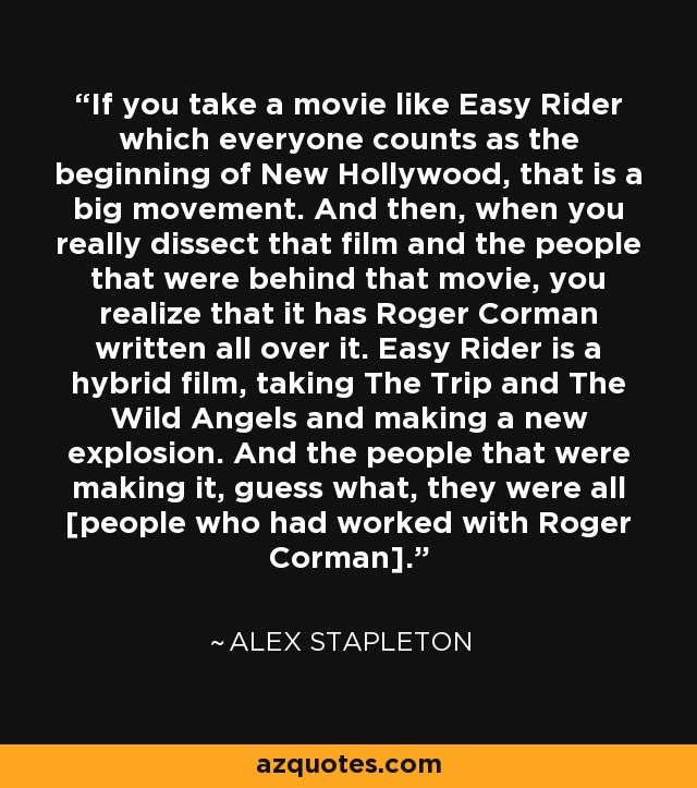 If you take a movie like Easy Rider which everyone counts as the beginning of New Hollywood, that is a big movement. And then, when you really dissect that film and the people that were behind that movie, you realize that it has Roger Corman written all over it. Easy Rider is a hybrid film, taking The Trip and The Wild Angels and making a new explosion. And the people that were making it, guess what, they were all [people who had worked with Roger Corman]. - Alex Stapleton
