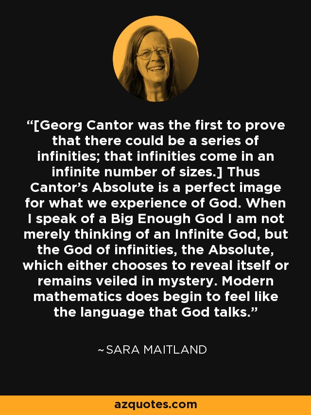 [Georg Cantor was the first to prove that there could be a series of infinities; that infinities come in an infinite number of sizes.] Thus Cantor's Absolute is a perfect image for what we experience of God. When I speak of a Big Enough God I am not merely thinking of an Infinite God, but the God of infinities, the Absolute, which either chooses to reveal itself or remains veiled in mystery. Modern mathematics does begin to feel like the language that God talks. - Sara Maitland